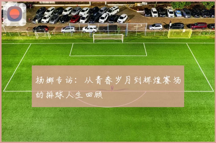 杨娜专访：从青春岁月到辉煌赛场的排球人生回顾