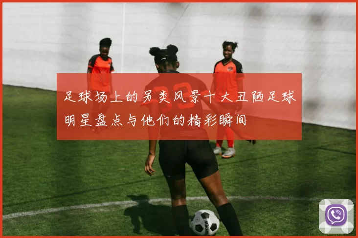 足球场上的另类风景十大丑陋足球明星盘点与他们的精彩瞬间
