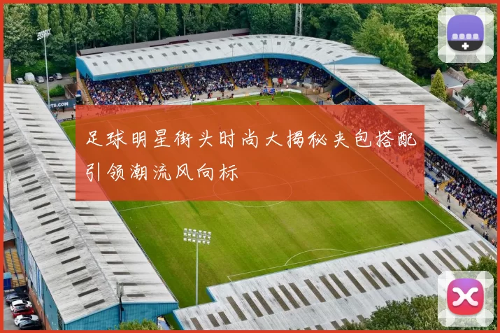 足球明星街头时尚大揭秘夹包搭配引领潮流风向标