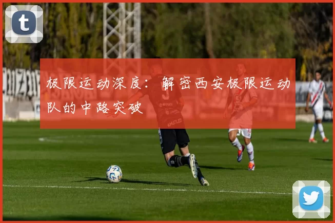 极限运动深度：解密西安极限运动队的中路突破