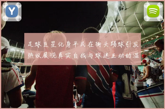 足球巨星化身平民在街头踢球引发热议展现真实自我与球迷互动的温暖瞬间