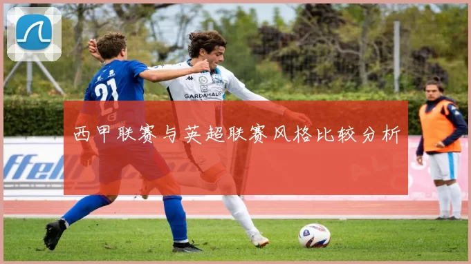 西甲联赛与英超联赛风格比较分析