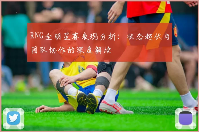 RNG全明星赛表现分析：状态起伏与团队协作的深度解读