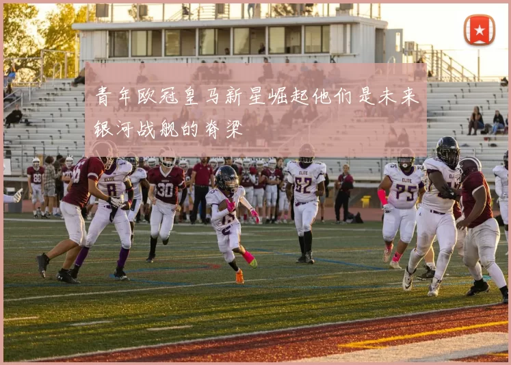 青年欧冠皇马新星崛起他们是未来银河战舰的脊梁