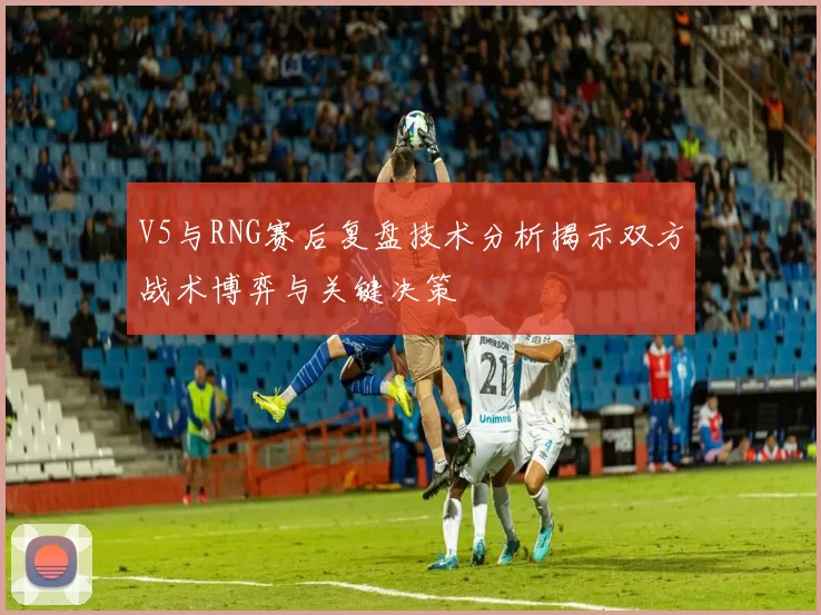 V5与RNG赛后复盘技术分析揭示双方战术博弈与关键决策