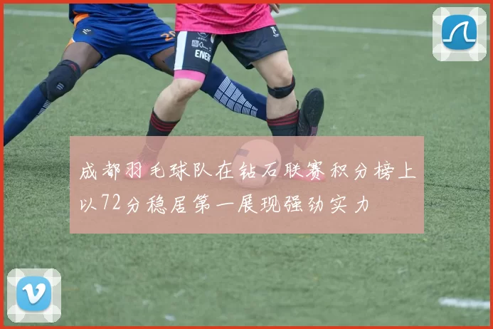 成都羽毛球队在钻石联赛积分榜上以72分稳居第一展现强劲实力