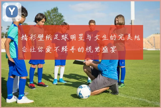 精彩壁纸足球明星与女生的完美结合让你爱不释手的视觉盛宴