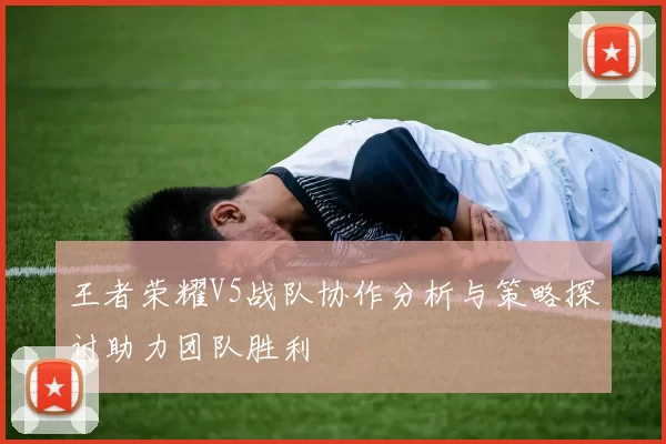 王者荣耀V5战队协作分析与策略探讨助力团队胜利