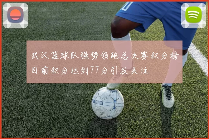 武汉篮球队强势领跑总决赛积分榜目前积分达到77分引发关注