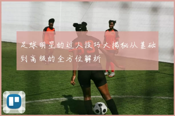 足球明星的过人技巧大揭秘从基础到高级的全方位解析