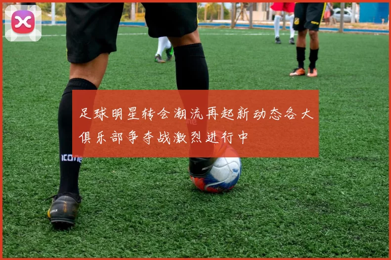 足球明星转会潮流再起新动态各大俱乐部争夺战激烈进行中