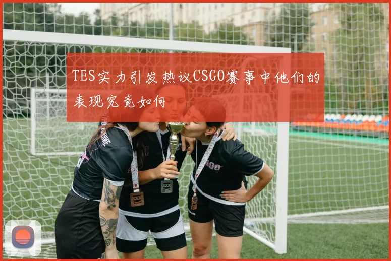 TES实力引发热议CSGO赛事中他们的表现究竟如何