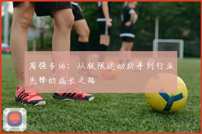 周强专访：从极限运动新手到行业先锋的成长之路