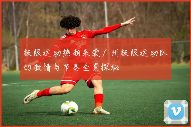 极限运动热潮来袭广州极限运动队的激情与节奏全景探秘