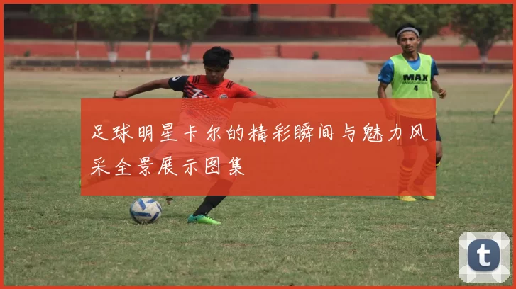 足球明星卡尔的精彩瞬间与魅力风采全景展示图集