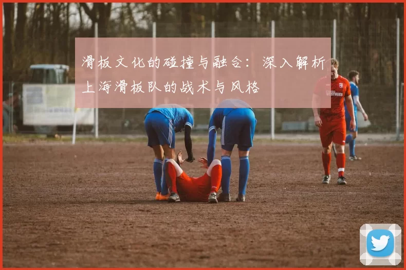 滑板文化的碰撞与融合：深入解析上海滑板队的战术与风格