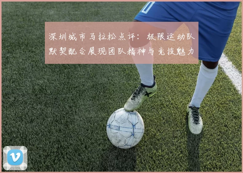深圳城市马拉松点评：极限运动队默契配合展现团队精神与竞技魅力