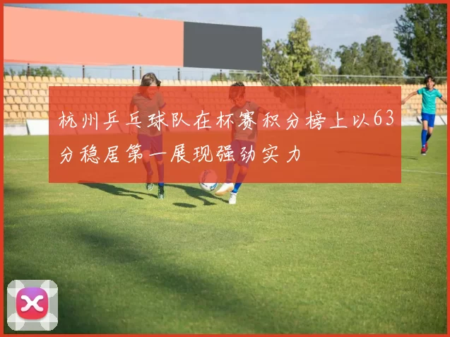 杭州乒乓球队在杯赛积分榜上以63分稳居第一展现强劲实力