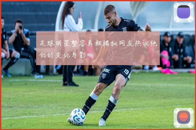 足球明星整容真相揭秘网友热议他们的变化与影响