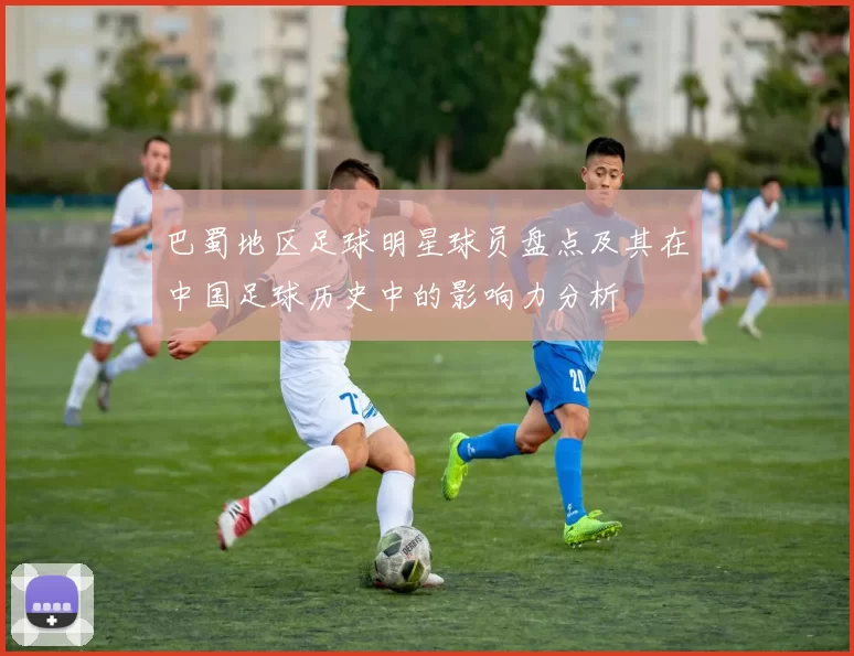 巴蜀地区足球明星球员盘点及其在中国足球历史中的影响力分析