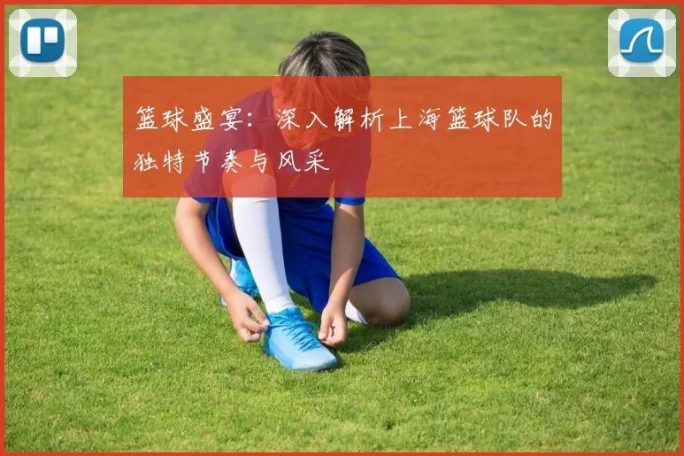 篮球盛宴：深入解析上海篮球队的独特节奏与风采