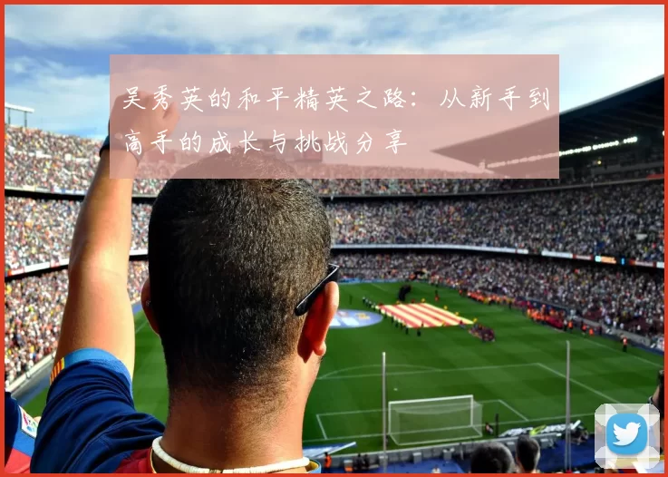 吴秀英的和平精英之路：从新手到高手的成长与挑战分享