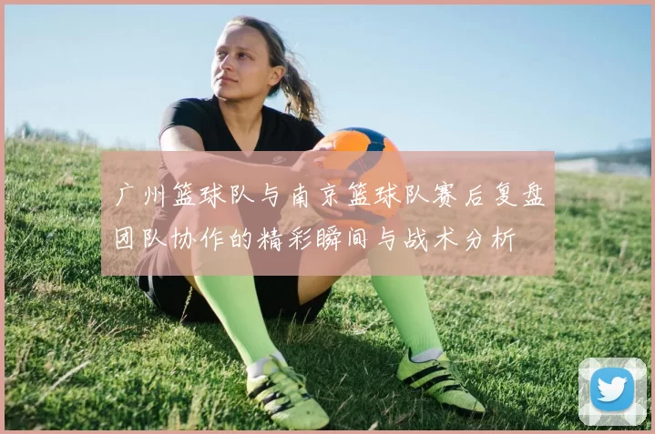广州篮球队与南京篮球队赛后复盘团队协作的精彩瞬间与战术分析