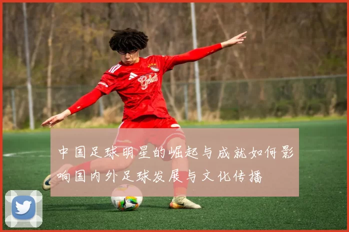 中国足球明星的崛起与成就如何影响国内外足球发展与文化传播