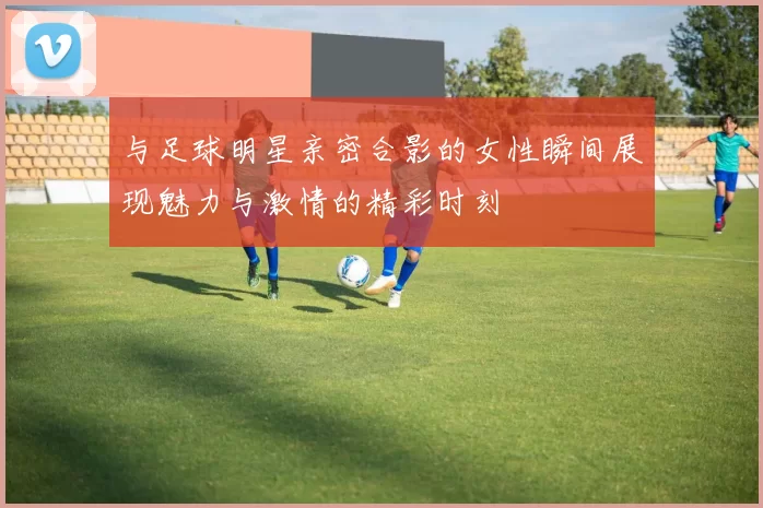 与足球明星亲密合影的女性瞬间展现魅力与激情的精彩时刻