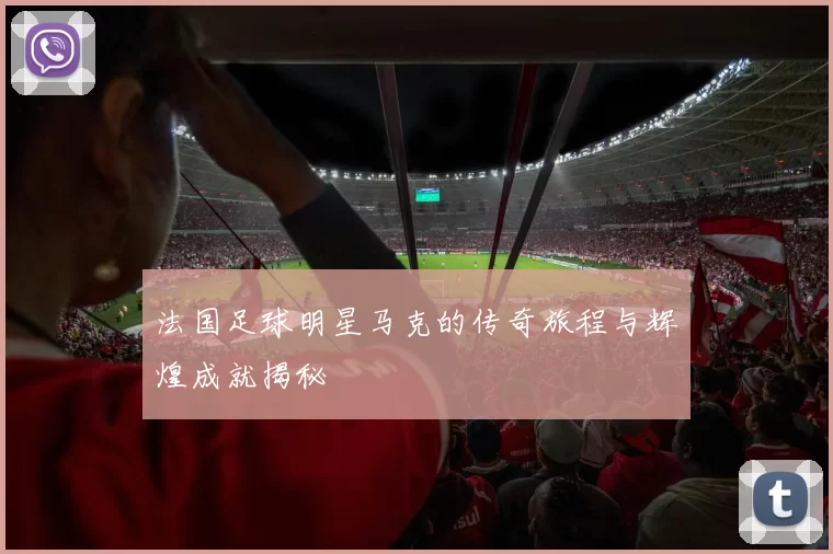 法国足球明星马克的传奇旅程与辉煌成就揭秘