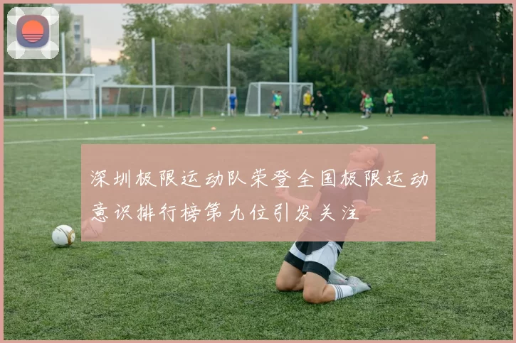 深圳极限运动队荣登全国极限运动意识排行榜第九位引发关注