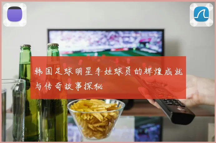 韩国足球明星李姓球员的辉煌成就与传奇故事探秘