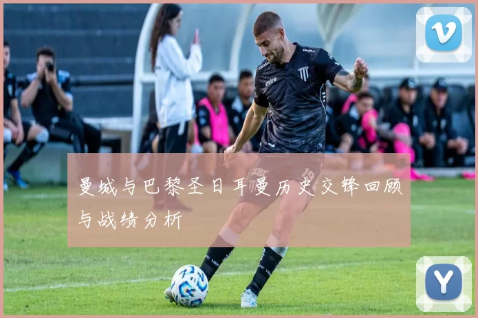 曼城与巴黎圣日耳曼历史交锋回顾与战绩分析