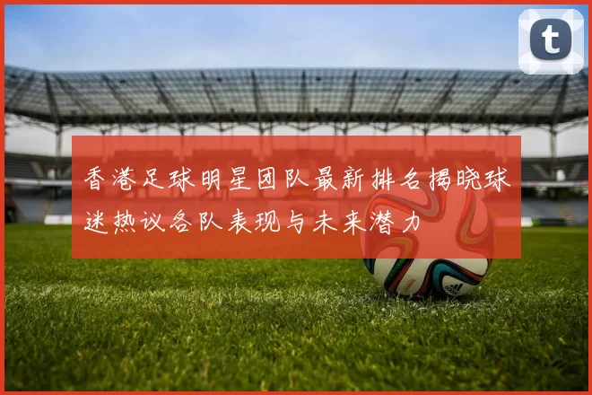 香港足球明星团队最新排名揭晓球迷热议各队表现与未来潜力