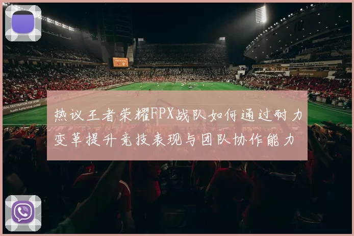热议王者荣耀FPX战队如何通过耐力变革提升竞技表现与团队协作能力