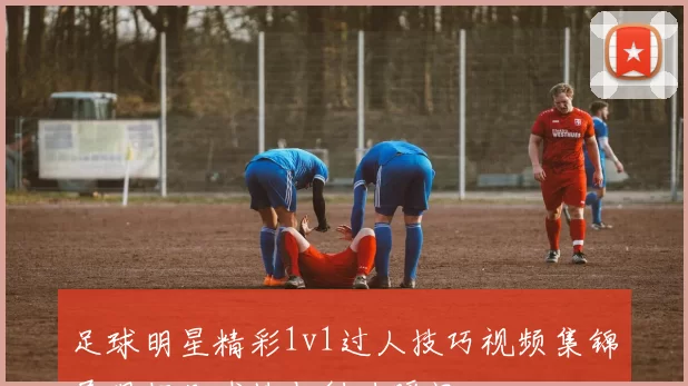 足球明星精彩1v1过人技巧视频集锦展现超凡球技与魅力瞬间