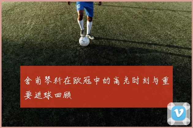 舍甫琴科在欧冠中的高光时刻与重要进球回顾