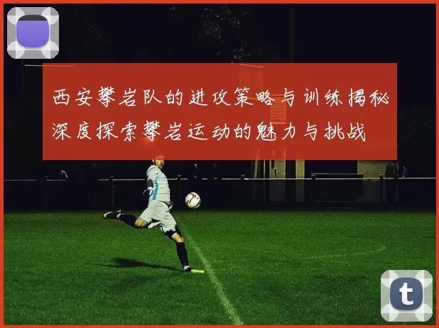 西安攀岩队的进攻策略与训练揭秘深度探索攀岩运动的魅力与挑战