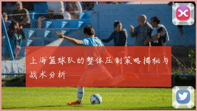 上海篮球队的整体压制策略揭秘与战术分析
