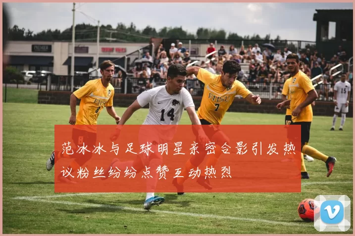 范冰冰与足球明星亲密合影引发热议粉丝纷纷点赞互动热烈