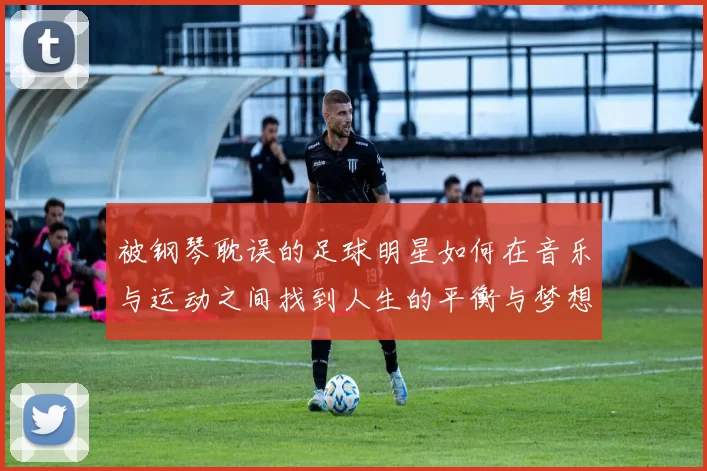 被钢琴耽误的足球明星如何在音乐与运动之间找到人生的平衡与梦想