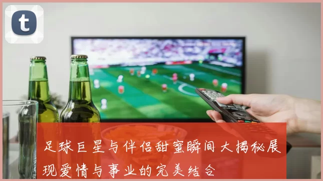 足球巨星与伴侣甜蜜瞬间大揭秘展现爱情与事业的完美结合