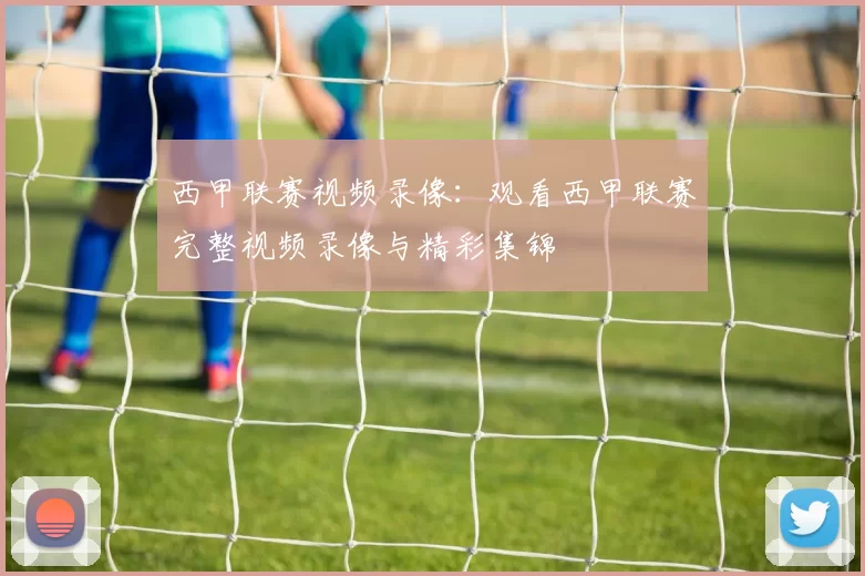 西甲联赛视频录像：观看西甲联赛完整视频录像与精彩集锦