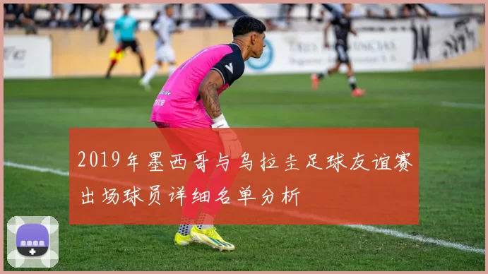 2019年墨西哥与乌拉圭足球友谊赛出场球员详细名单分析