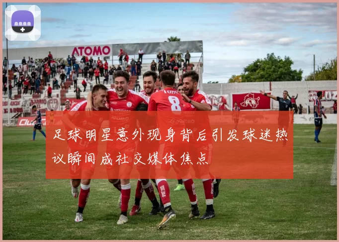 足球明星意外现身背后引发球迷热议瞬间成社交媒体焦点