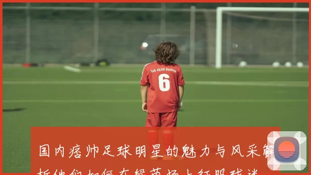 国内痞帅足球明星的魅力与风采解析他们如何在绿茵场上征服球迷