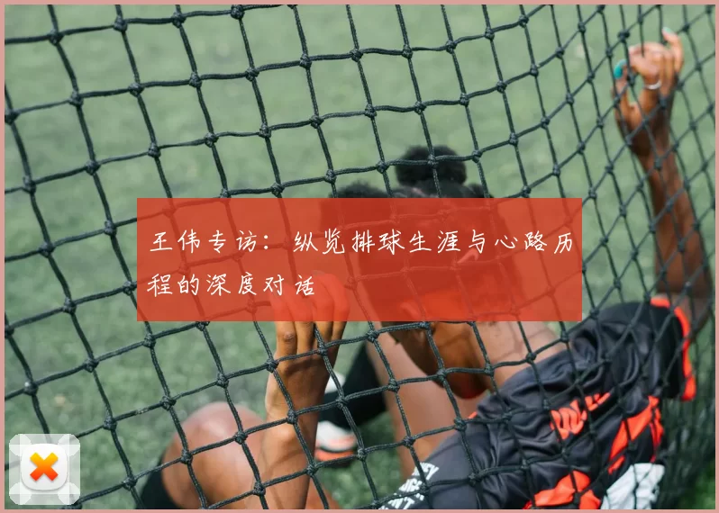 王伟专访：纵览排球生涯与心路历程的深度对话