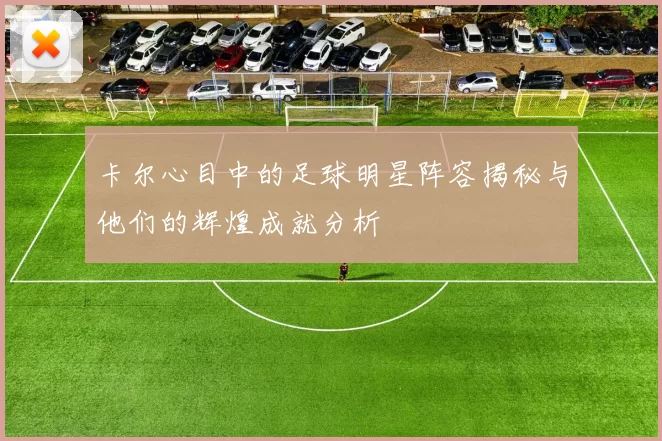 卡尔心目中的足球明星阵容揭秘与他们的辉煌成就分析