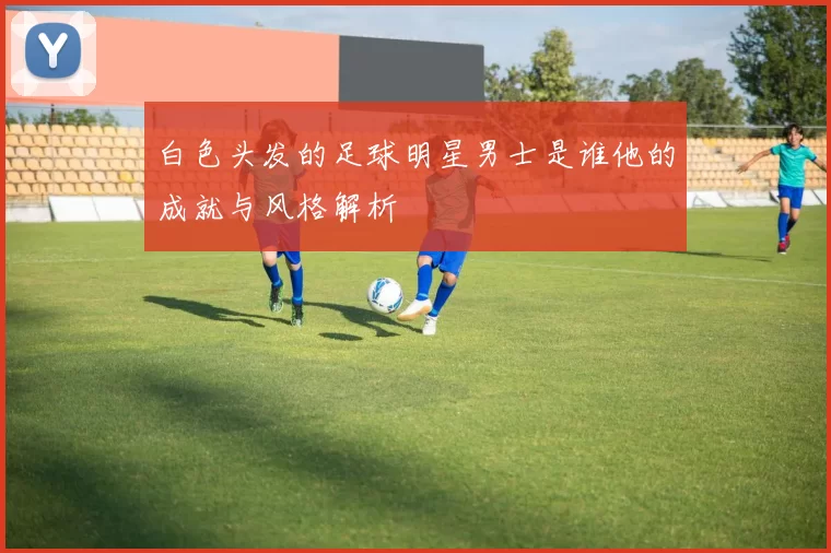 白色头发的足球明星男士是谁他的成就与风格解析