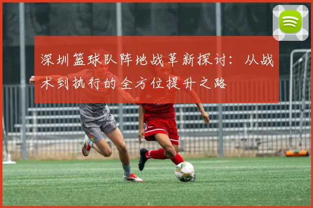 深圳篮球队阵地战革新探讨：从战术到执行的全方位提升之路